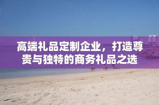 高端礼品定制企业，打造尊贵与独特的商务礼品公司