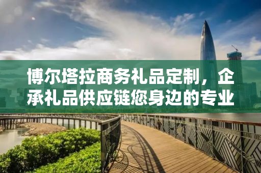 博尔塔拉商务礼品定制，企承礼品供应链您身边的专业礼品定制公司