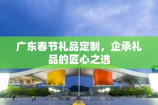 广东春节礼品定制，企承礼品的匠心之选